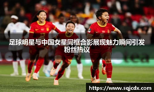 足球明星与中国女星同框合影展现魅力瞬间引发粉丝热议